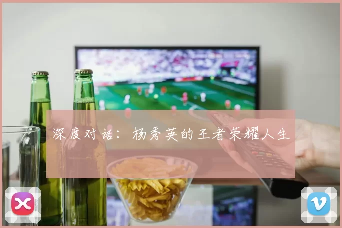 深度对话：杨秀英的王者荣耀人生