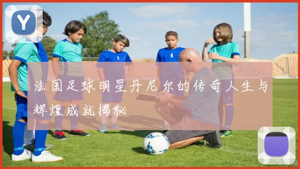 法国足球明星丹尼尔的传奇人生与辉煌成就揭秘