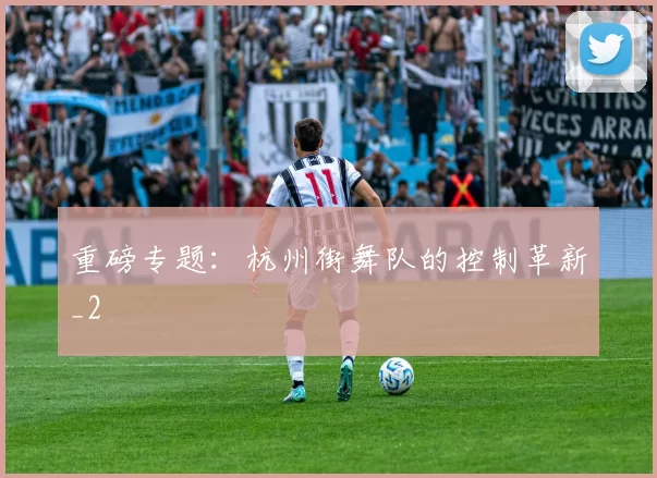 重磅专题：杭州街舞队的控制革新_2