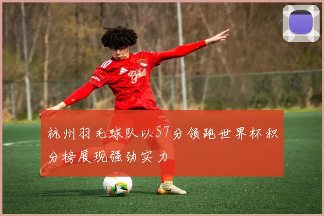 杭州羽毛球队以57分领跑世界杯积分榜展现强劲实力