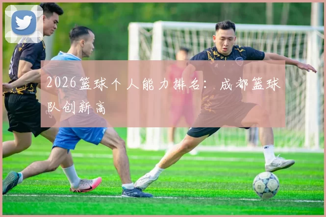 2026篮球个人能力排名：成都篮球队创新高