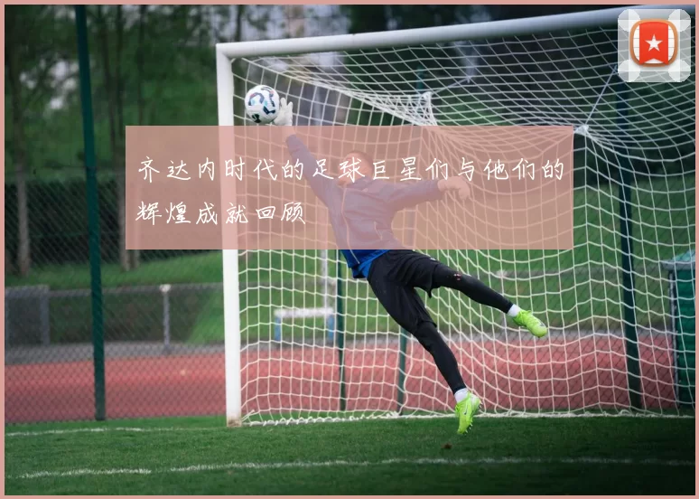 齐达内时代的足球巨星们与他们的辉煌成就回顾