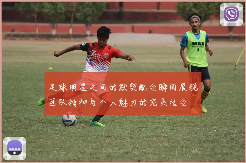 足球明星之间的默契配合瞬间展现团队精神与个人魅力的完美结合