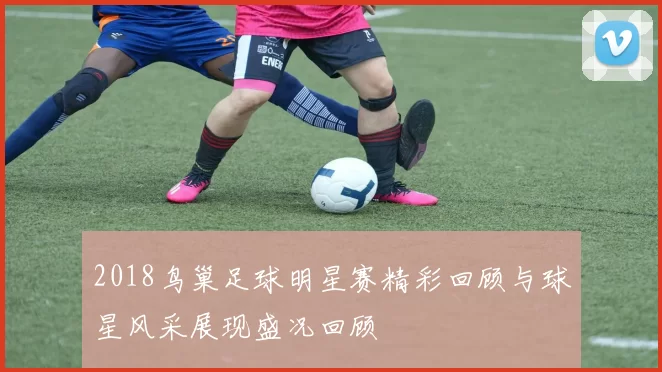 2018鸟巢足球明星赛精彩回顾与球星风采展现盛况回顾