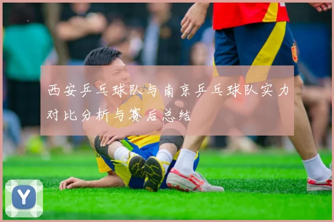 西安乒乓球队与南京乒乓球队实力对比分析与赛后总结