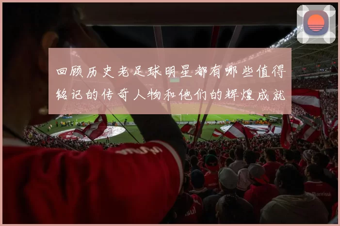 回顾历史老足球明星都有哪些值得铭记的传奇人物和他们的辉煌成就
