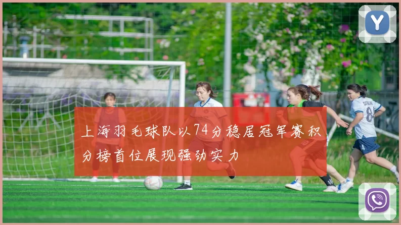 上海羽毛球队以74分稳居冠军赛积分榜首位展现强劲实力