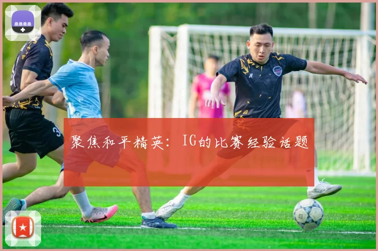 聚焦和平精英：IG的比赛经验话题